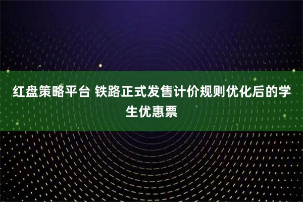红盘策略平台 铁路正式发售计价规则优化后的学生优惠票