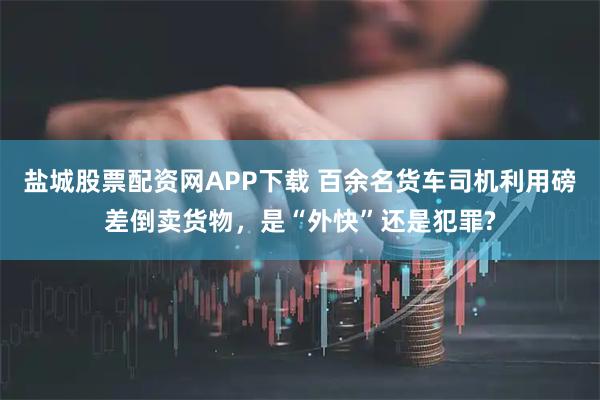 盐城股票配资网APP下载 百余名货车司机利用磅差倒卖货物，是“外快”还是犯罪?