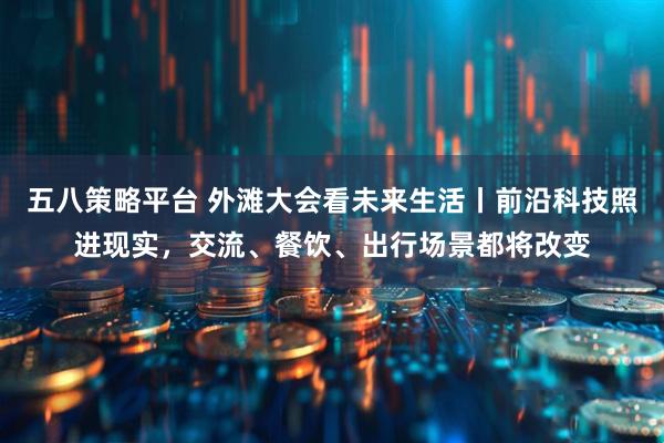五八策略平台 外滩大会看未来生活丨前沿科技照进现实，交流、餐饮、出行场景都将改变