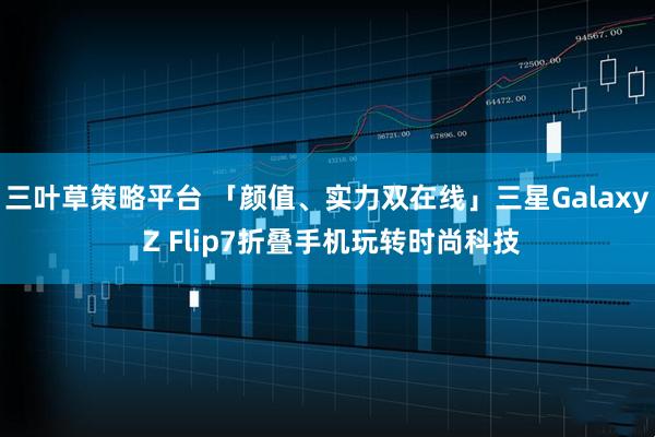 三叶草策略平台 「颜值、实力双在线」三星Galaxy Z Flip7折叠手机玩转时尚科技