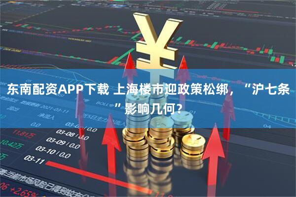 东南配资APP下载 上海楼市迎政策松绑，“沪七条”影响几何？