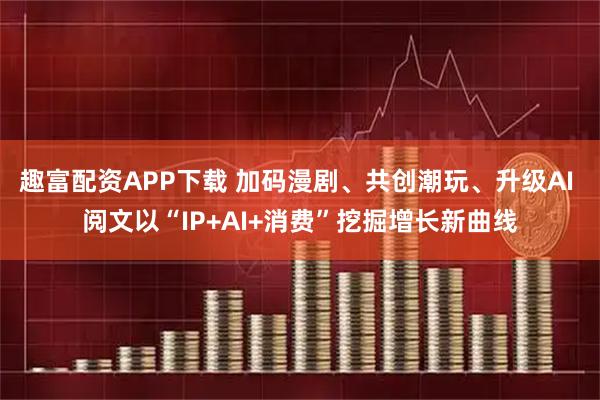 趣富配资APP下载 加码漫剧、共创潮玩、升级AI 阅文以“IP+AI+消费”挖掘增长新曲线