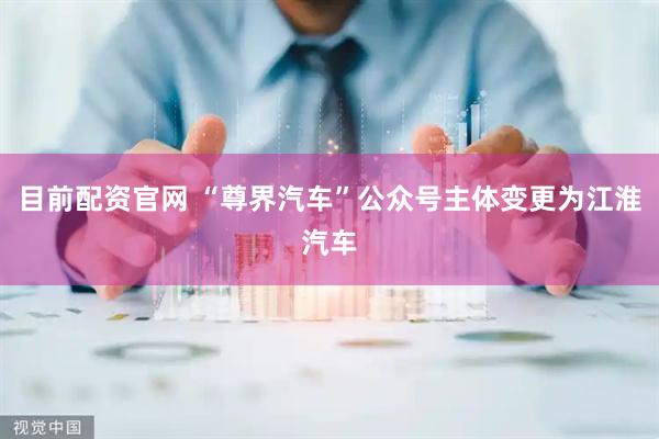 目前配资官网 “尊界汽车”公众号主体变更为江淮汽车