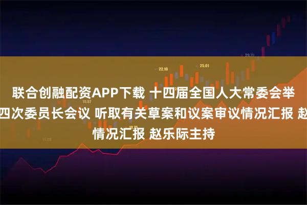 联合创融配资APP下载 十四届全国人大常委会举行第五十四次委员长会议 听取有关草案和议案审议情况汇报 赵乐际主持