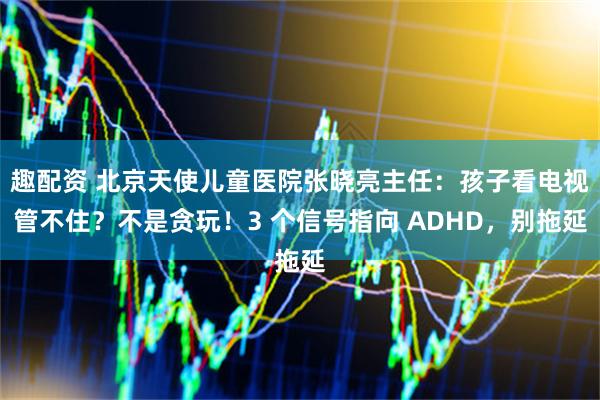 趣配资 北京天使儿童医院张晓亮主任：孩子看电视管不住？不是贪玩！3 个信号指向 ADHD，别拖延