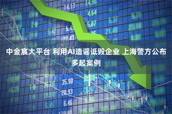 中金宸大平台 利用AI造谣诋毁企业 上海警方公布多起案例