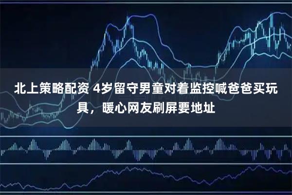 北上策略配资 4岁留守男童对着监控喊爸爸买玩具，暖心网友刷屏要地址