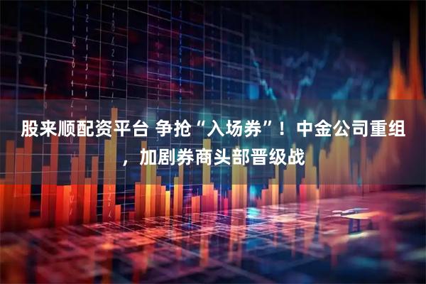 股来顺配资平台 争抢“入场券”！中金公司重组，加剧券商头部晋级战