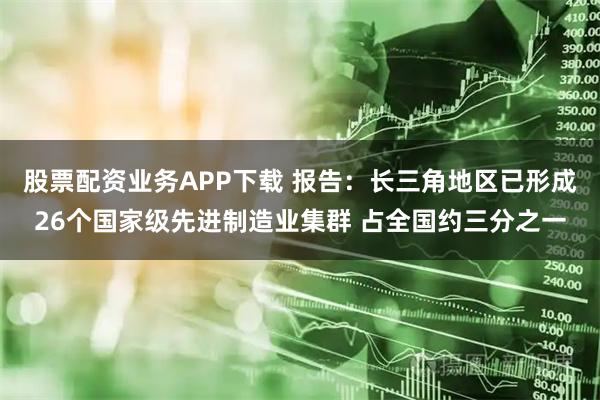股票配资业务APP下载 报告：长三角地区已形成26个国家级先进制造业集群 占全国约三分之一