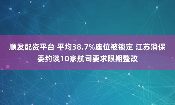顺发配资平台 平均38.7%座位被锁定 江苏消保委约谈10家航司要求限期整改