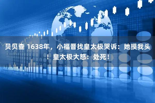 贝贝查 1638年，小福晋找皇太极哭诉：她摸我头！皇太极大怒：处死！
