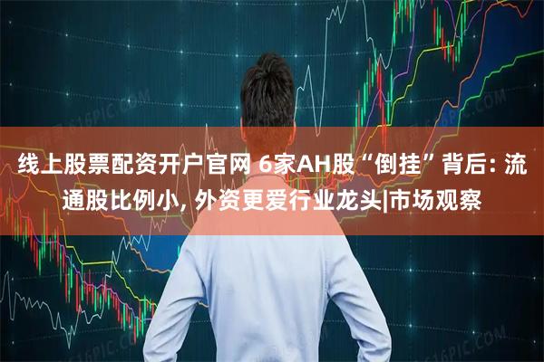 线上股票配资开户官网 6家AH股“倒挂”背后: 流通股比例小, 外资更爱行业龙头|市场观察