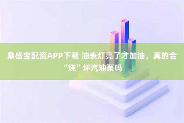 鼎盛宝配资APP下载 油表灯亮了才加油，真的会“烧”坏汽油泵吗