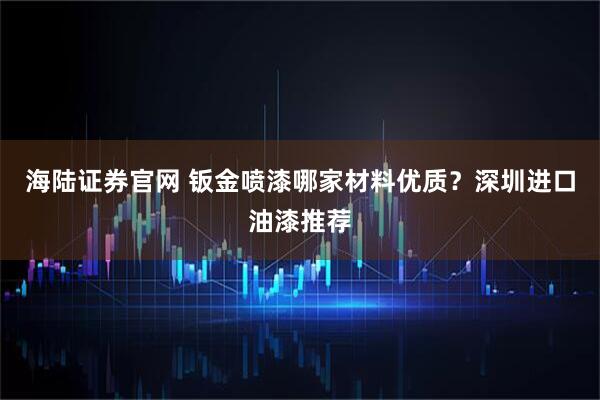 海陆证券官网 钣金喷漆哪家材料优质？深圳进口油漆推荐