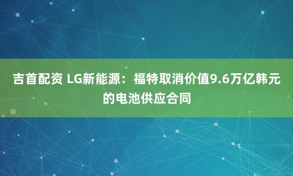 吉首配资 LG新能源：福特取消价值9.6万亿韩元的电池供应合同