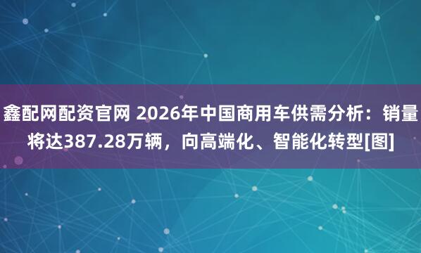 鑫配网配资官网 2026年中国商用车供需分析：销量将达387.28万辆，向高端化、智能化转型[图]