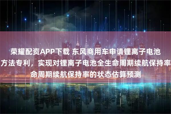 荣耀配资APP下载 东风商用车申请锂离子电池续航保持率预测方法专利,实现对锂离子电池全生命周期续航保持率的状态估算预测