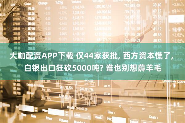 大咖配资APP下载 仅44家获批, 西方资本慌了, 白银出口狂砍5000吨? 谁也别想薅羊毛