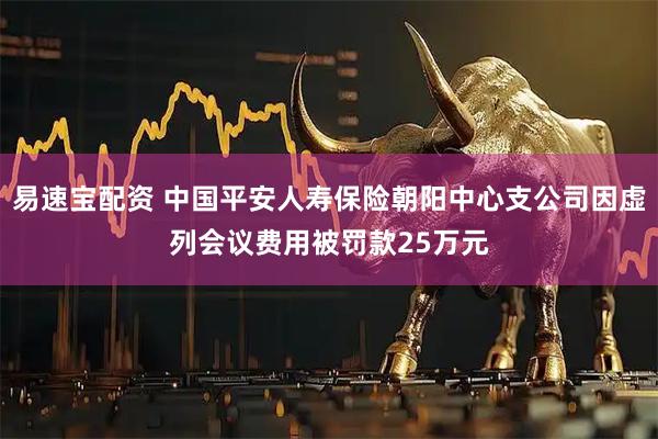 易速宝配资 中国平安人寿保险朝阳中心支公司因虚列会议费用被罚款25万元