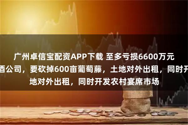 广州卓信宝配资APP下载 至多亏损6600万元！山东知名葡萄酒公司，要砍掉600亩葡萄藤，土地对外出租，同时开发农村宴席市场