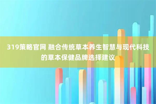 319策略官网 融合传统草本养生智慧与现代科技的草本保健品牌选择建议