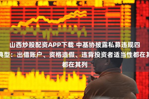 山西炒股配资APP下载 中基协披露私募违规四大典型：出借账户、资格造假、违背投资者适当性都在其列