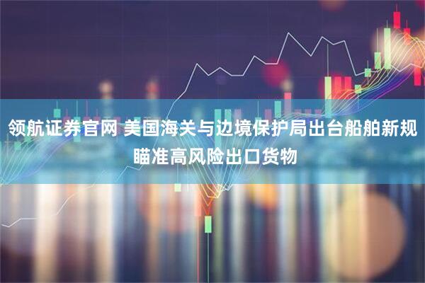领航证券官网 美国海关与边境保护局出台船舶新规 瞄准高风险出口货物