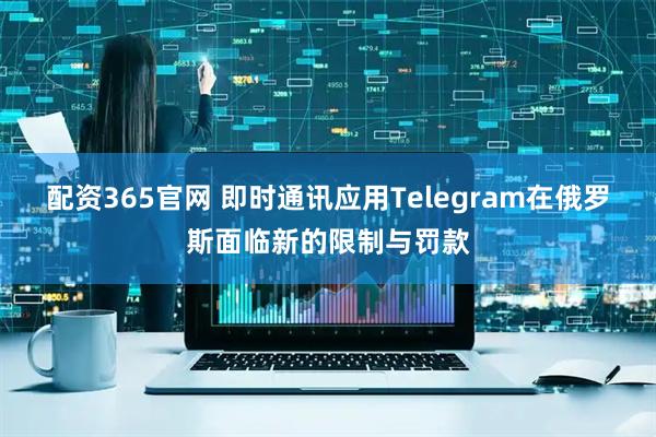 配资365官网 即时通讯应用Telegram在俄罗斯面临新的限制与罚款