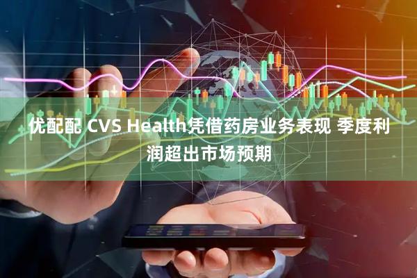 优配配 CVS Health凭借药房业务表现 季度利润超出市场预期