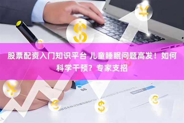 股票配资入门知识平台 儿童睡眠问题高发！如何科学干预？专家支招