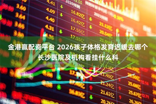 金港赢配资平台 2026孩子体格发育迟缓去哪个长沙医院及机构看挂什么科
