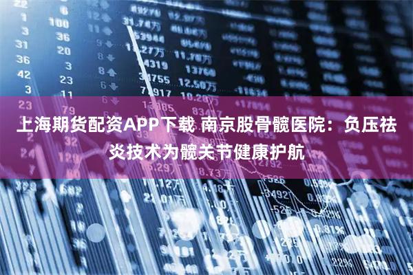 上海期货配资APP下载 南京股骨髋医院：负压祛炎技术为髋关节健康护航