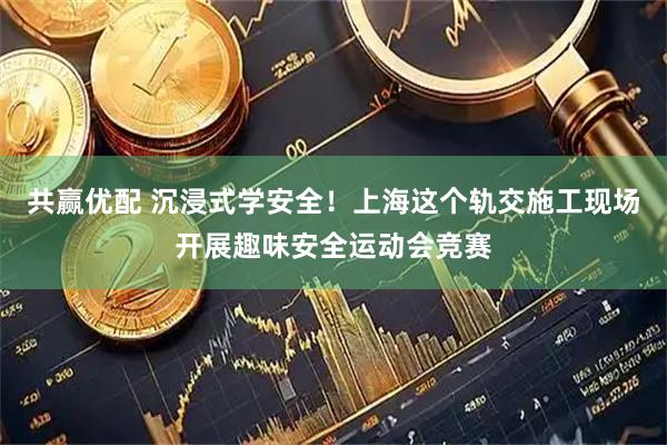 共赢优配 沉浸式学安全！上海这个轨交施工现场开展趣味安全运动会竞赛
