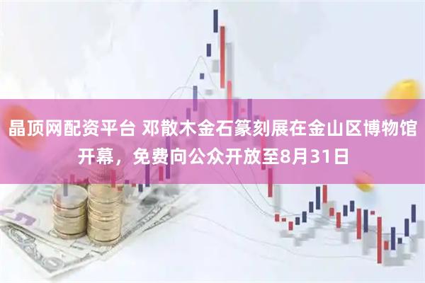 晶顶网配资平台 邓散木金石篆刻展在金山区博物馆开幕，免费向公众开放至8月31日