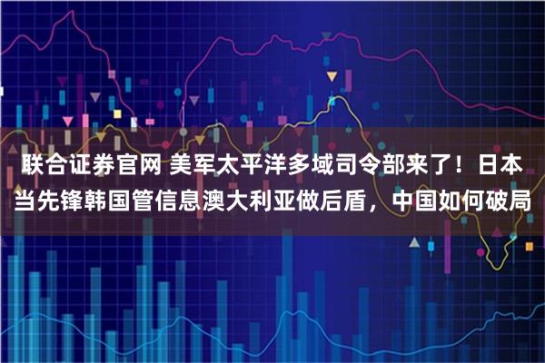 联合证券官网 美军太平洋多域司令部来了！日本当先锋韩国管信息澳大利亚做后盾，中国如何破局