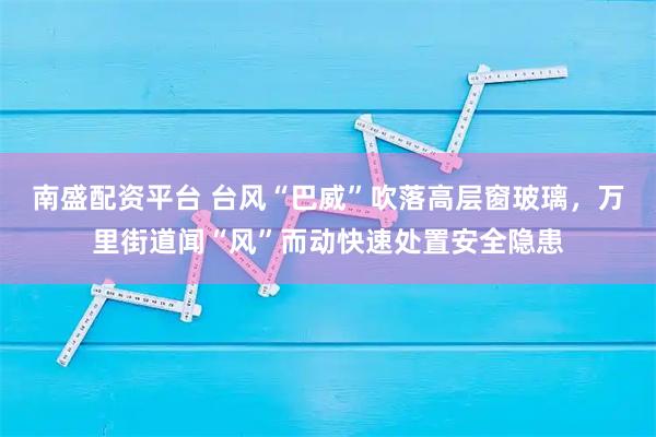 南盛配资平台 台风“巴威”吹落高层窗玻璃，万里街道闻“风”而动快速处置安全隐患